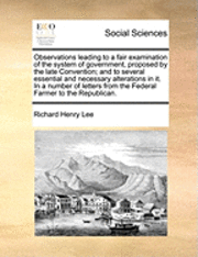 Richard Henry Lee - Observations Leading to a Fair Examination of the System of Government, Proposed by the Late Convention; And to Several Essential and Necessary Alterations in It. in a Number of Letters from the Federal Farmer to the Republican., Häftad