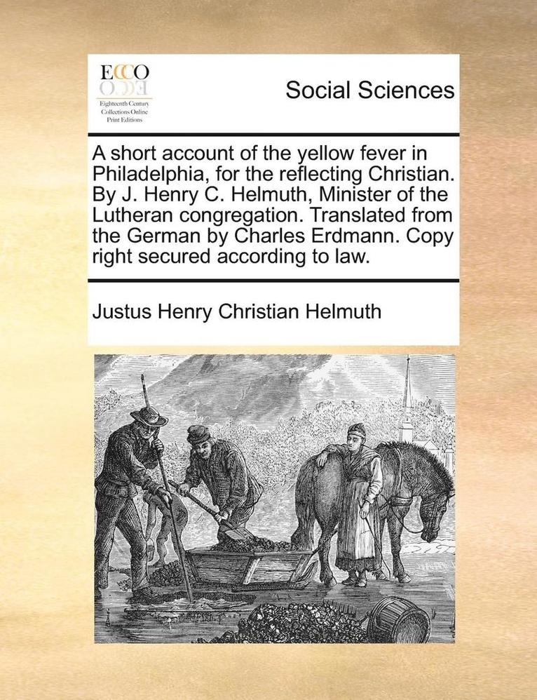 Short Account of the Yellow Fever in Philadelphia, for the Reflecting Christian. by J. Henry C. Helmuth, Minister of the Lutheran Congregation. Translated from the German by Charles Erdmann. Copy Right Secured According to Law.