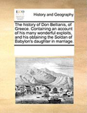 The History of Don Bellianis, of Greece. Containing an Account of His Many Wonderful Exploits, and His Obtaining the Soldan of Babylon's Daughter in Marriage. 1