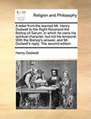 A Letter from the Learned Mr. Henry Dodwell to the Right Reverend the Bishop of Sarum, in Which He Owns His Spiritual Character, But Not His Temporal. with the Bishop's Answer, and Mr. Dodwell's 1