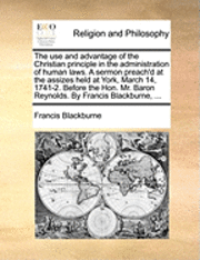 bokomslag use and advantage of the Christian principle in the administration of human laws. A sermon preach'd at the assizes held at York, March 14, 1741-2. Before the Hon. Mr. Baron Reynolds. By Francis Bla...