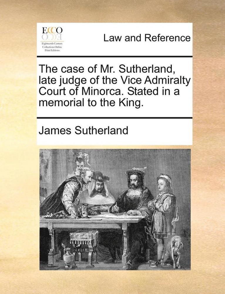 The Case of Mr. Sutherland, Late Judge of the Vice Admiralty Court of Minorca. Stated in a Memorial to the King. 1