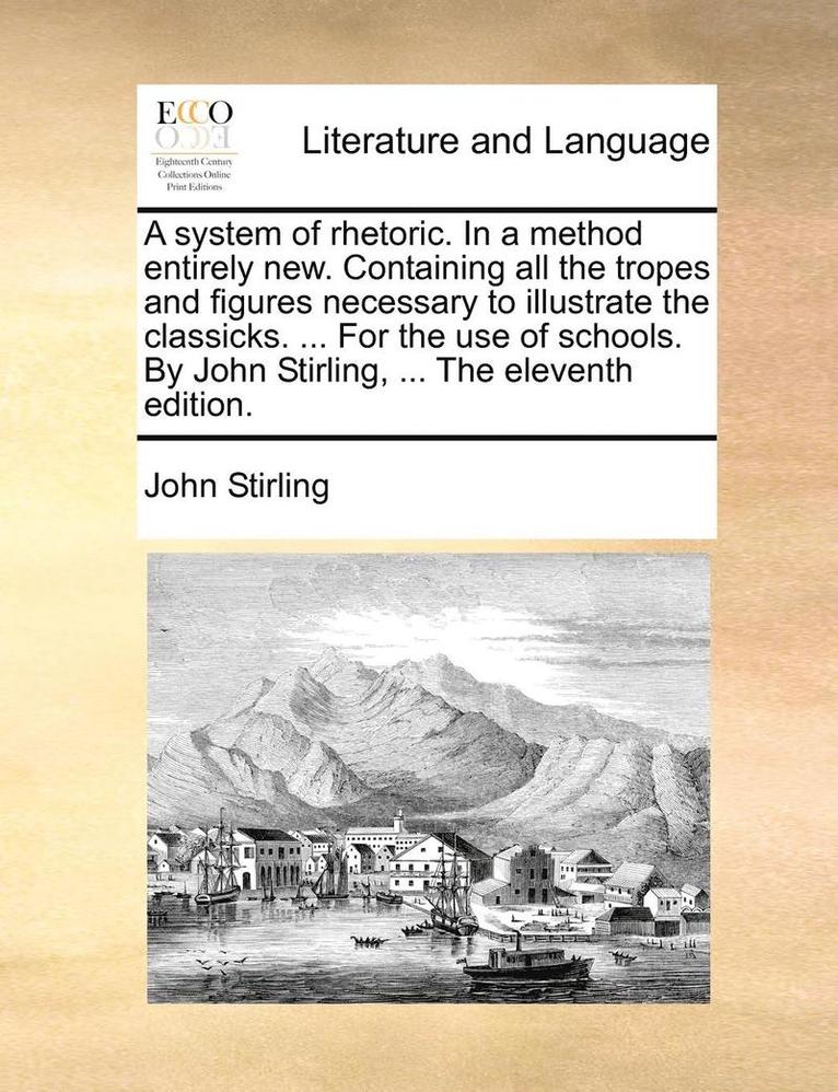 A System of Rhetoric. in a Method Entirely New. Containing All the Tropes and Figures Necessary to Illustrate the Classicks. ... for the Use of Schools. by John Stirling, ... the Eleventh Edition. 1