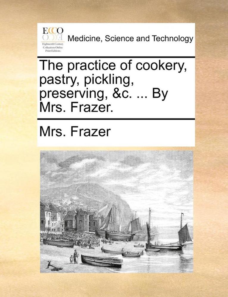 The Practice Of Cookery, Pastry, Pickling, Preserving, &C. ... By Mrs. Frazer. 1