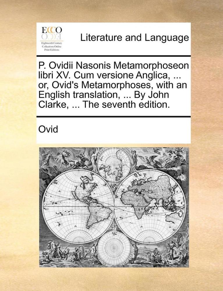 P. Ovidii Nasonis Metamorphoseon Libri XV. Cum Versione Anglica, ... Or, Ovid's Metamorphoses, with an English Translation, ... by John Clarke, ... the Seventh Edition. 1