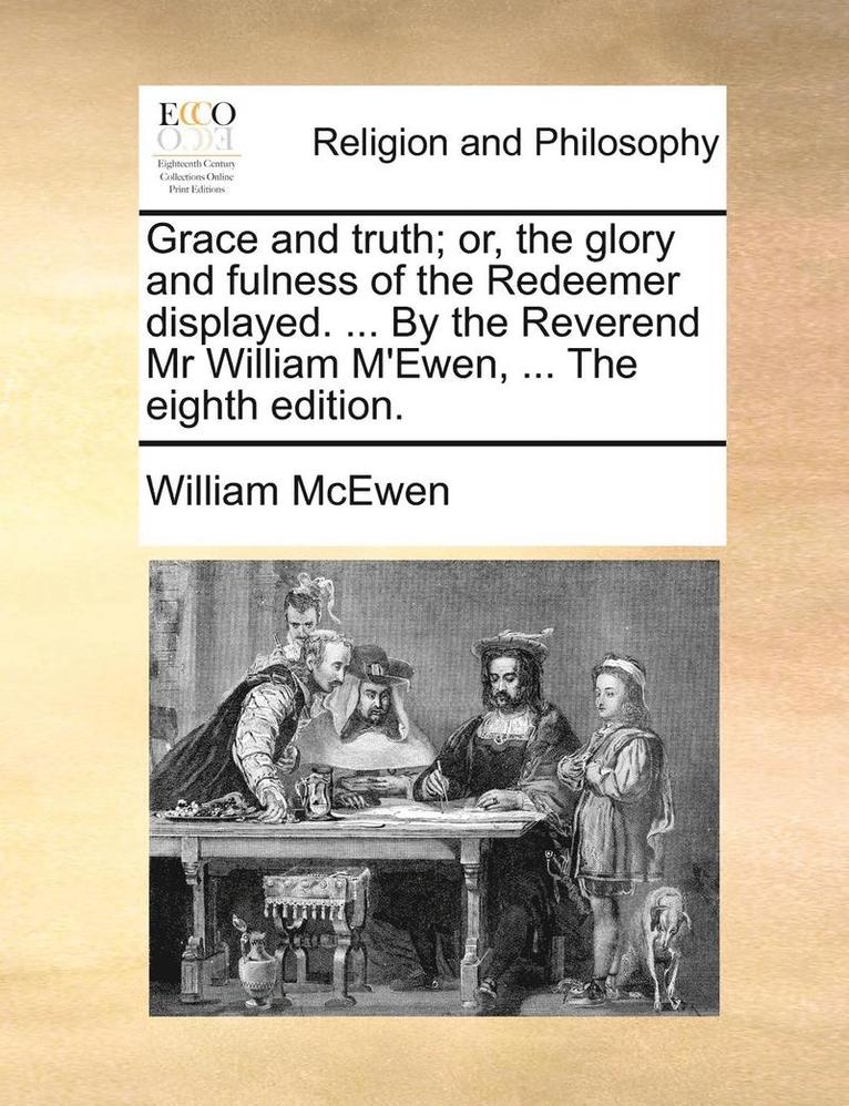 Grace And Truth; Or, The Glory And Fulness Of The Redeemer Displayed. ... By The Reverend Mr William M'Ewen, ... The Eighth Edition. 1