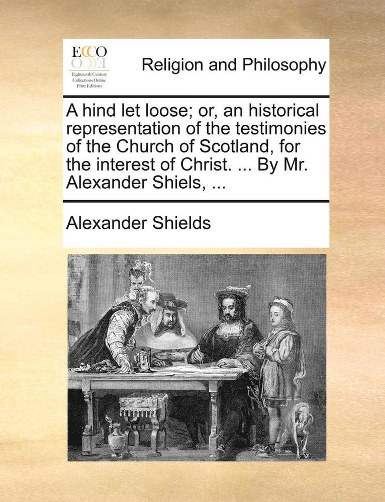 A hind let loose; or, an historical representation of the testimonies of the Church of Scotland, for the interest of Christ. ... By Mr. Alexander Shiels, ... 1