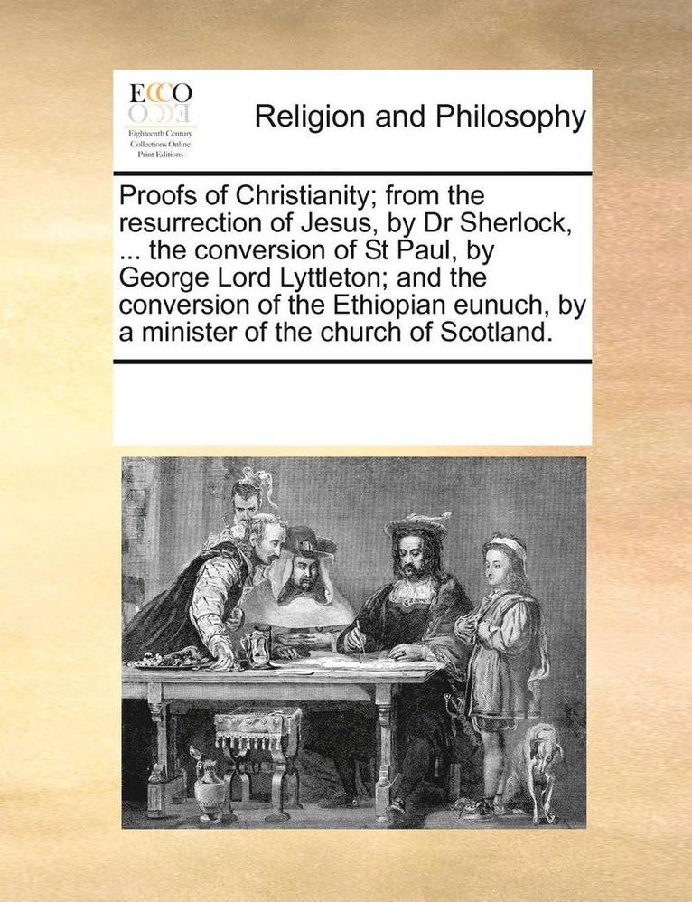 Proofs of Christianity; From the Resurrection of Jesus, by Dr Sherlock, ... the Conversion of St Paul, by George Lord Lyttleton; And the Conversion of the Ethiopian Eunuch, by a Minister of the 1