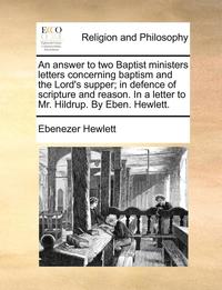 bokomslag An Answer to Two Baptist Ministers Letters Concerning Baptism and the Lord's Supper; In Defence of Scripture and Reason. in a Letter to Mr. Hildrup. by Eben. Hewlett.