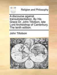 bokomslag A Discourse Against Transubstantiation. by His Grace Dr. John Tillotson, Late Lord Archbishop of Canterbury. the Tenth Edition.