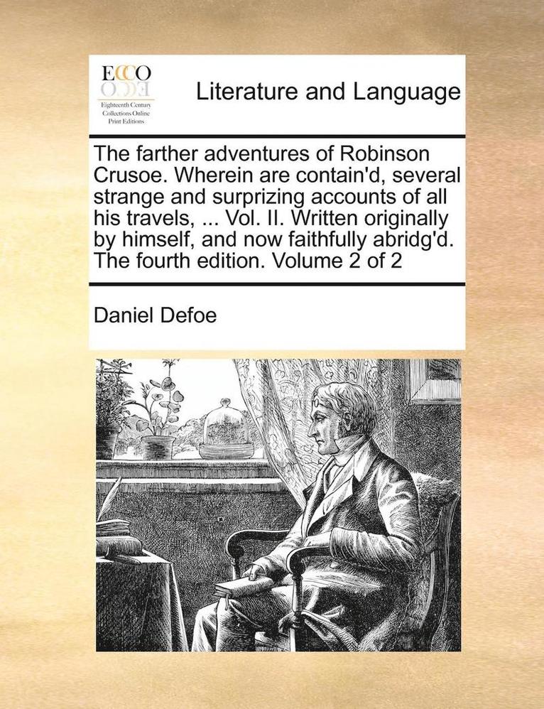 The Farther Adventures of Robinson Crusoe. Wherein Are Contain'd, Several Strange and Surprizing Accounts of All His Travels, ... Vol. II. Written Originally by Himself, and Now Faithfully Abridg'd. 1