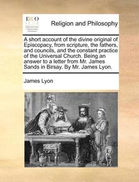 bokomslag A Short Account of the Divine Original of Episcopacy, from Scripture, the Fathers, and Councils, and the Constant Practice of the Universal Church. Being an Answer to a Letter from Mr. James Sands in