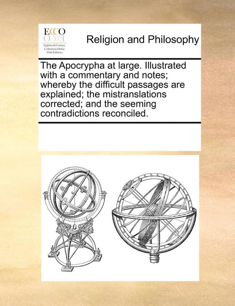 The Apocrypha at Large. Illustrated with a Commentary and Notes; Whereby the Difficult Passages Are Explained; The Mistranslations Corrected; And the Seeming Contradictions Reconciled. 1