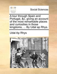 bokomslag A Tour Through Spain and Portugal, &C. Giving an Account of the Most Remarkable Places and Curiosities in Those Kingdoms, ... by Udal AP Rhys.