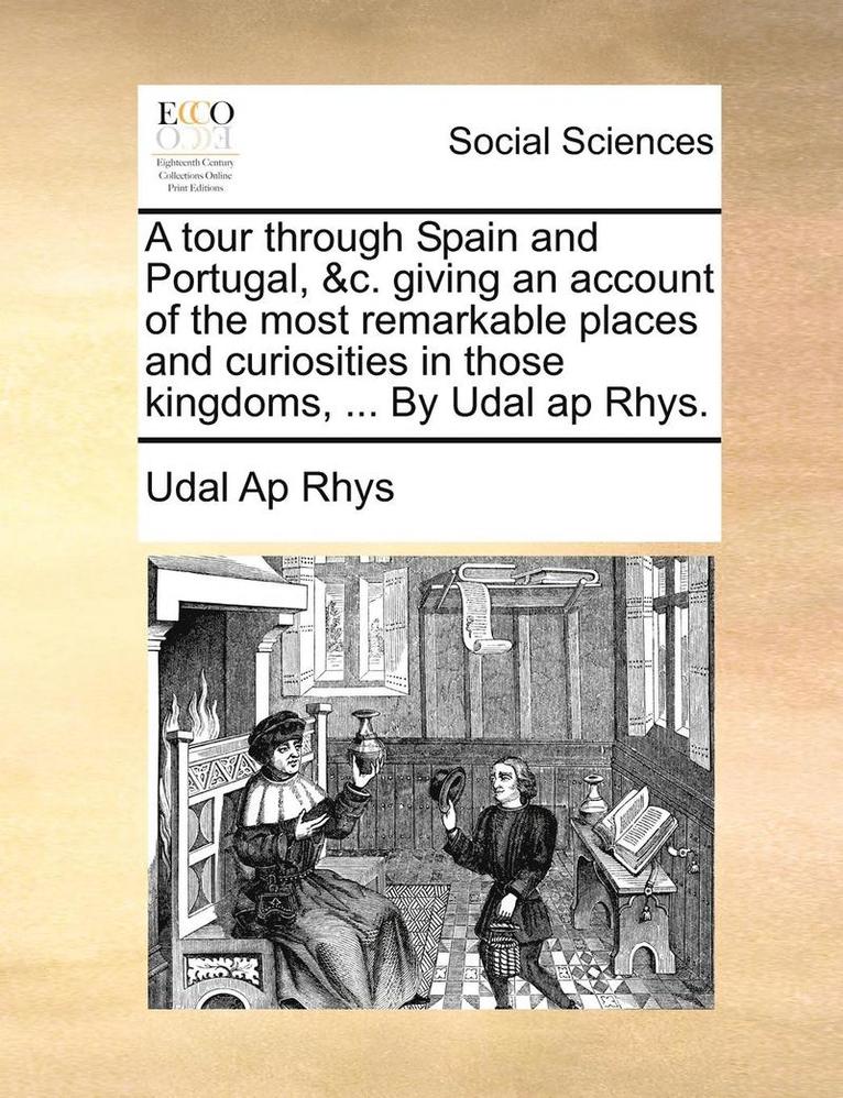 A Tour Through Spain and Portugal, &C. Giving an Account of the Most Remarkable Places and Curiosities in Those Kingdoms, ... by Udal AP Rhys. 1