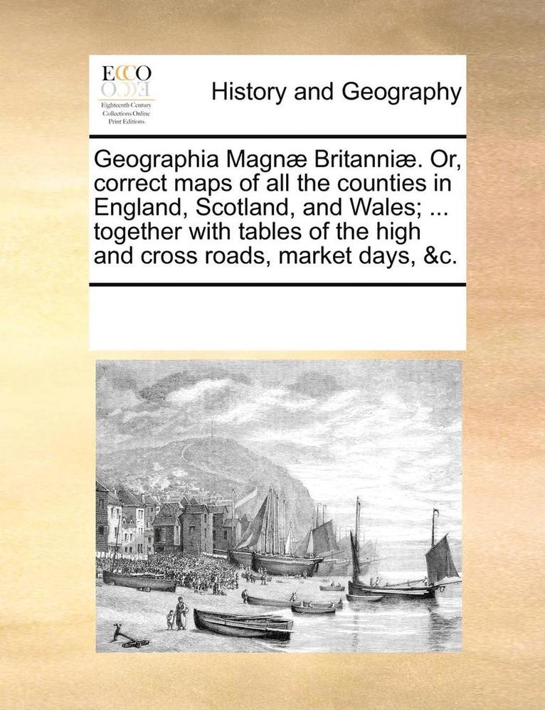 Geographia Magn] Britanni]. Or, Correct Maps of All the Counties in England, Scotland, and Wales; ... Together with Tables of the High and Cross Roads, Market Days, &C. 1