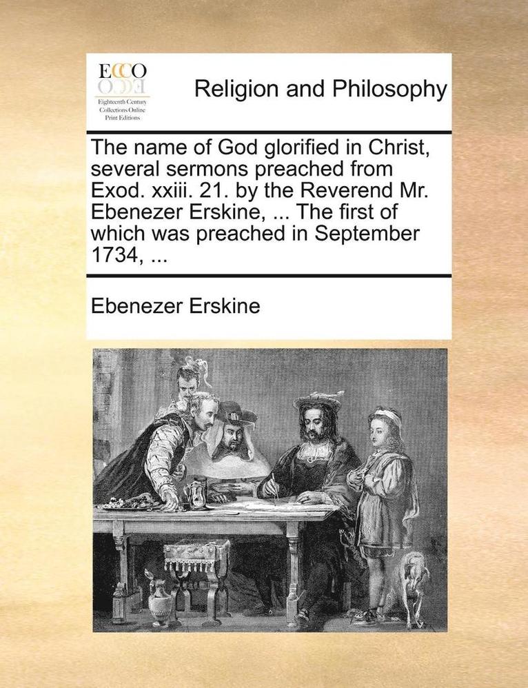 The Name Of God Glorified In Christ, Several Sermons Preached From Exod. Xxiii. 21. By The Reverend Mr. Ebenezer Erskine, ... The First Of Which Was P 1