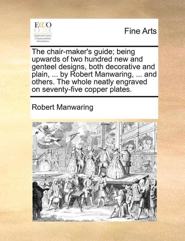 The Chair-Maker's Guide; Being Upwards of Two Hundred New and Genteel Designs, Both Decorative and Plain, ... by Robert Manwaring, ... and Others. the Whole Neatly Engraved on Seventy-Five Copper 1