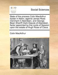 bokomslag State of the Process Colin MacArthur Dyster in Nairn; Against James Rose Merchant in Aberdeen, and George Bean Sheriff Clerk Depute of Aberdeen, Factor Appointed by the Lords of Session Upon the