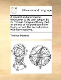 bokomslag A Practical and Grammatical Introduction to the Latin Tongue. by Sr. Thomas Parkyns of Bunny, Bart. for the Use of His Grand-Son and of Bunny-School. the Second Edition, with Many Additions.