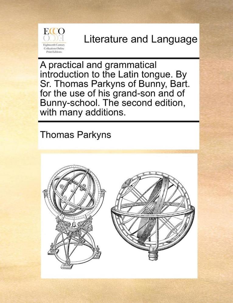 A Practical and Grammatical Introduction to the Latin Tongue. by Sr. Thomas Parkyns of Bunny, Bart. for the Use of His Grand-Son and of Bunny-School. the Second Edition, with Many Additions. 1