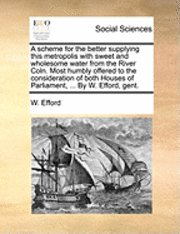 bokomslag A Scheme for the Better Supplying This Metropolis with Sweet and Wholesome Water from the River Coln. Most Humbly Offered to the Consideration of Both Houses of Parliament, ... by W. Efford, Gent.