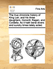 The True Chronicle History of King Leir, and His Three Daughters, Gonorill, Ragan, and Cordella. as It Hath Bene Divers and Sundry Times Lately Acted. 1