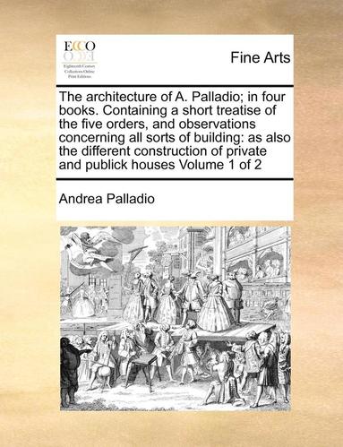 bokomslag The architecture of A. Palladio; in four books. Containing a short treatise of the five orders, and observations concerning all sorts of building