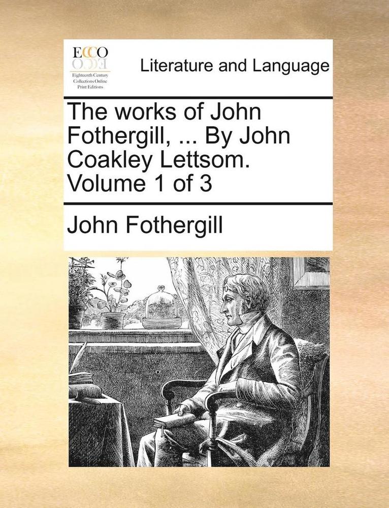 The Works of John Fothergill, ... by John Coakley Lettsom. Volume 1 of 3 1