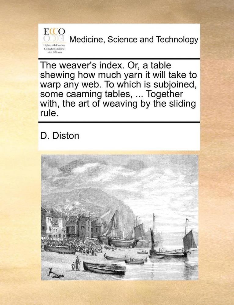 The Weaver's Index. Or, a Table Shewing How Much Yarn It Will Take to Warp Any Web. to Which Is Subjoined, Some Caaming Tables, ... Together With, the Art of Weaving by the Sliding Rule. 1