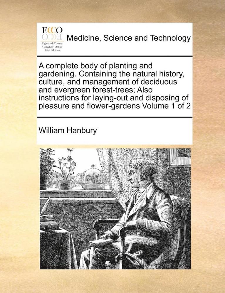 complete body of planting and gardening. Containing the natural history, culture, and management of deciduous and evergreen forest-trees; Also instructions for laying-out and disposing of pleasure and flower-gardens Volume 1 of 2