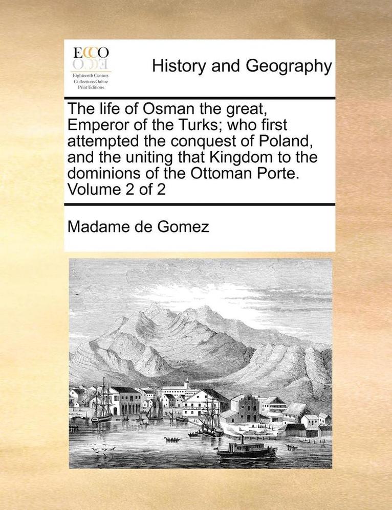 The Life of Osman the Great, Emperor of the Turks; Who First Attempted the Conquest of Poland, and the Uniting That Kingdom to the Dominions of the Ottoman Porte. Volume 2 of 2 1