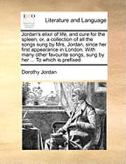 bokomslag Jordan's Elixir of Life, and Cure for the Spleen; Or, a Collection of All the Songs Sung by Mrs. Jordan, Since Her First Appearance in London. with Many Other Favourite Songs, Sung by Her ... to