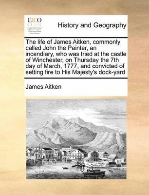 James Aitken - Life of James Aitken, Commonly Called John the Painter, an Incendiary, Who Was Tried at the Castle of Winchester, on Thursday the 7th Day of March, 1777, and Convicted of Setting Fire to His Majesty's Dock-Yard, Häftad