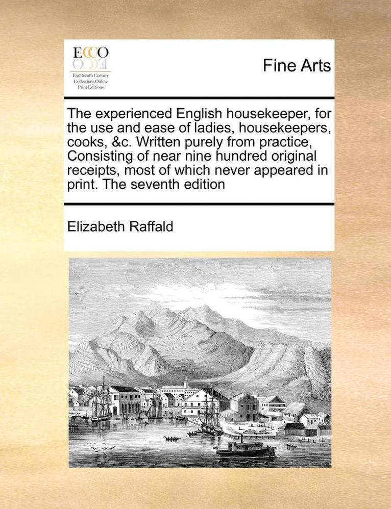 Experienced English Housekeeper, for the Use and Ease of Ladies, Housekeepers, Cooks, &c. Written Purely from Practice, Consisting of Near Nine Hundred Original Receipts, Most of Which Never Appear... 1