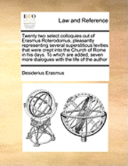 Twenty Two Select Colloquies Out of Erasmus Roterodomus, Pleasantly Representing Several Superstitious Levities That Were Crept Into the Church of Rome in His Days. to Which Are Added, Seven More 1