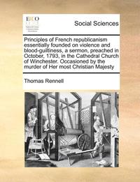 bokomslag Principles of French Republicanism Essentially Founded on Violence and Blood-Guiltiness, a Sermon, Preached in October, 1793, in the Cathedral Church of Winchester. Occasioned by the Murder of Her