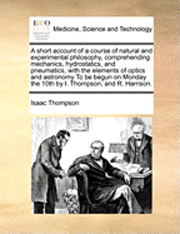 bokomslag A Short Account of a Course of Natural and Experimental Philosophy, Comprehending Mechanics, Hydrostatics, and Pneumatics, with the Elements of Optics and Astronomy to Be Begun on Monday the 10th by