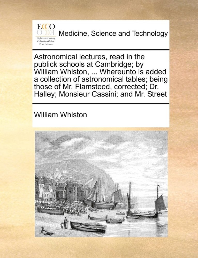 Astronomical lectures, read in the publick schools at Cambridge; by William Whiston, ... Whereunto is added a collection of astronomical tables; being those of Mr. Flamsteed, corrected; Dr. Halley; 1