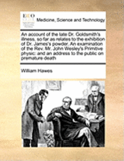 William Hawes - Account of the Late Dr. Goldsmith's Illness, So Far as Relates to the Exhibition of Dr. James's Powder. an Examination of the REV. Mr. John Wesley's Primitive Physic, Häftad