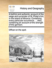 bokomslag A Faithful and Authentic Account of the Siege and Surrender of St. Philip's Fort, in the Island of Minorca. Containing, Every Particular Occurrence... . Also, Containing an Account of the Strength of