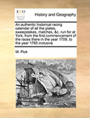 An Authentic Historical Racing Calendar of All the Plates, Sweepstakes, Matches, &C. Run for at York, from the First Commencement of the Races There in the Year 1709, to the Year 1785 Inclusive 1