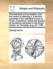 George Horne - Character of True Wisdom, and the Means of Attaining It. a Sermon Preached in the Cathedral Church of Christ, Canterbury, Before the Society of Gentlemen Educated in the King's School, on Thursday, Aug. 26. 1784, Häftad