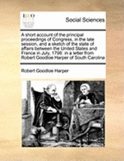 A Short Account of the Principal Proceedings of Congress, in the Late Session, and a Sketch of the State of Affairs Between the United States and France in July, 1798 1