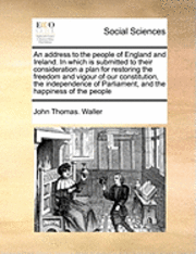 bokomslag An Address to the People of England and Ireland. in Which Is Submitted to Their Consideration a Plan for Restoring the Freedom and Vigour of Our Constitution, the Independence of Parliament, and the