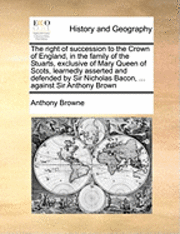 Anthony Browne - Right of Succession to the Crown of England, in the Family of the Stuarts, Exclusive of Mary Queen of Scots, Learnedly Asserted and Defended by Sir Nicholas Bacon, ... Against Sir Anthony Brown, Häftad