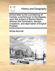White Kennett - Third Letter to the Lord Bishop of Carlisle, Lord Almoner to His Majesty, Upon the Subject of Bishop Merks; Wherein the Nomination, Election, Investiture, and Deprivation of English Prelates, Häftad