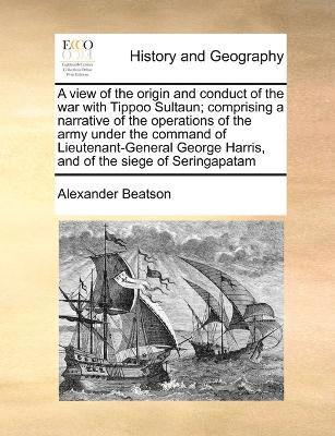 A view of the origin and conduct of the war with Tippoo Sultaun; comprising a narrative of the operations of the army under the command of Lieutenant-General George Harris, and of the siege of 1