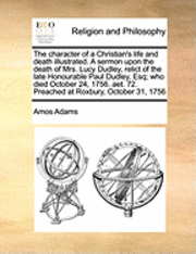 bokomslag The Character of a Christian's Life and Death Illustrated. a Sermon Upon the Death of Mrs. Lucy Dudley, Relict of the Late Honourable Paul Dudley, Esq; Who Died October 24, 1756. Aet. 72. Preached at