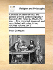 Treatise on Peace of Soul, and Content of Mind. Written Originally in French by Mr. Peter Du Moulin, the Son. ... First Corrected, Improved, and Re-Published with Notes, in Two Volumes Volume 2 of 2